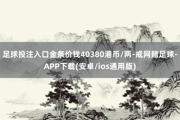 足球投注入口金条价钱40380港币/两-戒网赌足球-APP下载(安卓/ios通用版)