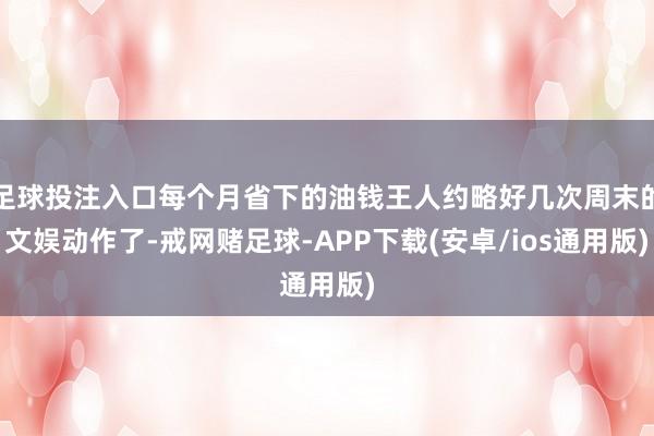 足球投注入口每个月省下的油钱王人约略好几次周末的文娱动作了-戒网赌足球-APP下载(安卓/ios通用版)