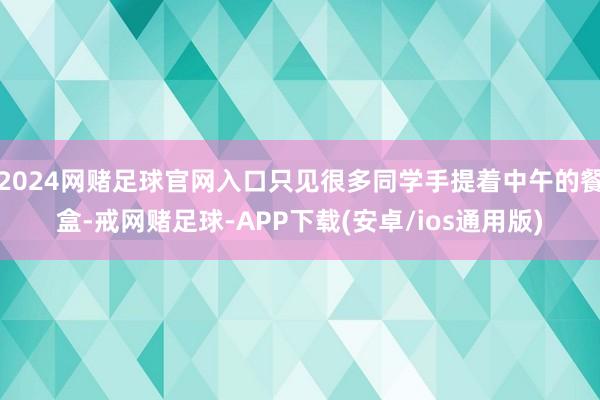 2024网赌足球官网入口只见很多同学手提着中午的餐盒-戒网赌足球-APP下载(安卓/ios通用版)