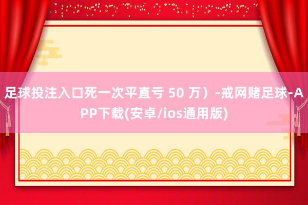 足球投注入口死一次平直亏 50 万）-戒网赌足球-APP下载(安卓/ios通用版)