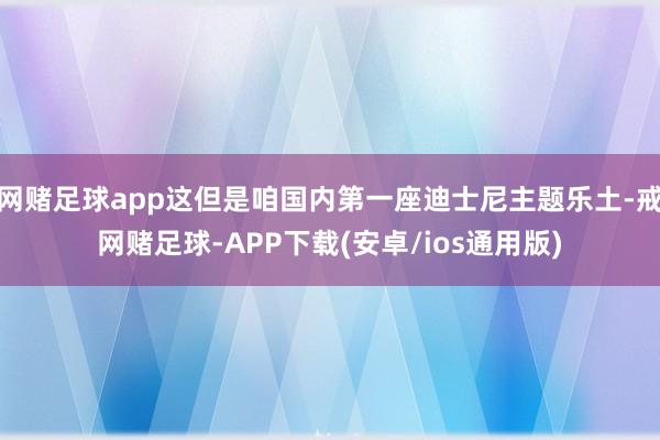 网赌足球app这但是咱国内第一座迪士尼主题乐土-戒网赌足球-APP下载(安卓/ios通用版)