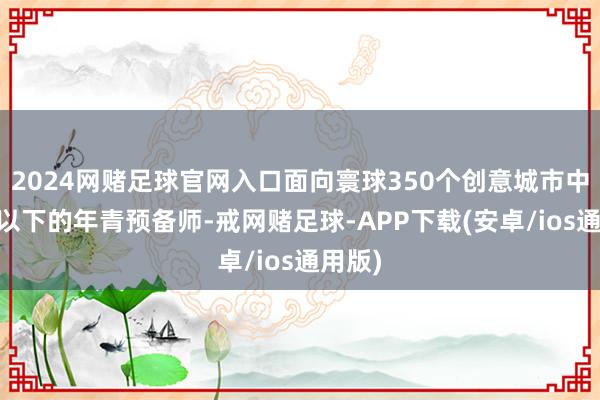 2024网赌足球官网入口面向寰球350个创意城市中35岁以下的年青预备师-戒网赌足球-APP下载(安卓/ios通用版)