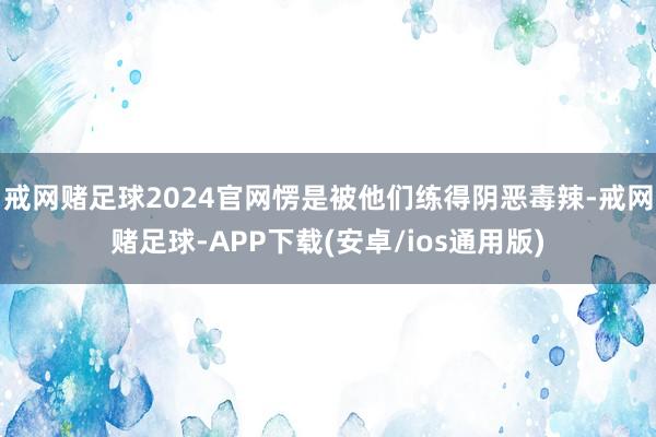 戒网赌足球2024官网愣是被他们练得阴恶毒辣-戒网赌足球-APP下载(安卓/ios通用版)
