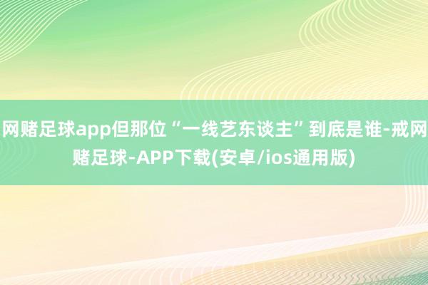网赌足球app但那位“一线艺东谈主”到底是谁-戒网赌足球-APP下载(安卓/ios通用版)