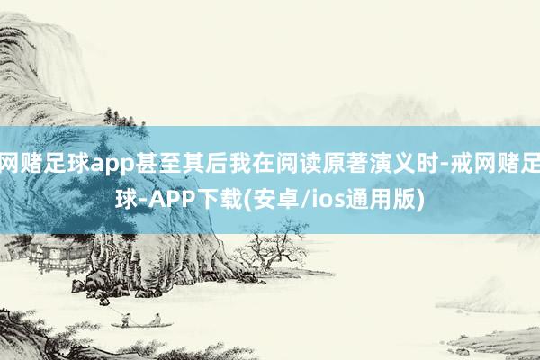网赌足球app甚至其后我在阅读原著演义时-戒网赌足球-APP下载(安卓/ios通用版)