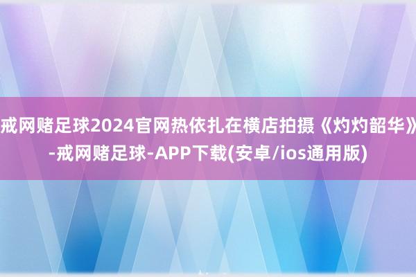 戒网赌足球2024官网热依扎在横店拍摄《灼灼韶华》-戒网赌足球-APP下载(安卓/ios通用版)