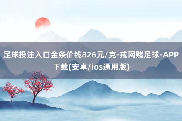 足球投注入口金条价钱826元/克-戒网赌足球-APP下载(安卓/ios通用版)