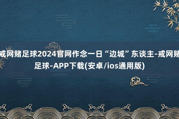 戒网赌足球2024官网作念一日“边城”东谈主-戒网赌足球-APP下载(安卓/ios通用版)