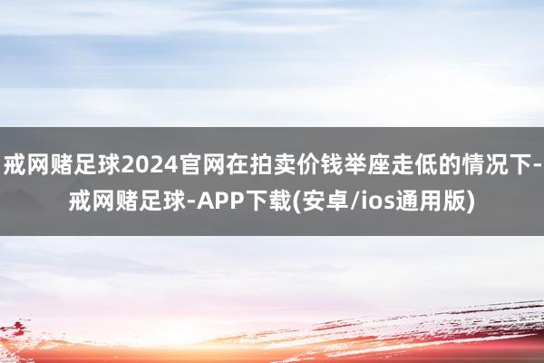 戒网赌足球2024官网在拍卖价钱举座走低的情况下-戒网赌足球-APP下载(安卓/ios通用版)