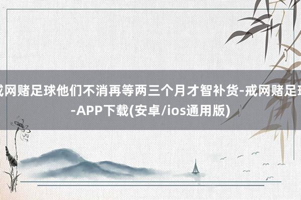 戒网赌足球他们不消再等两三个月才智补货-戒网赌足球-APP下载(安卓/ios通用版)