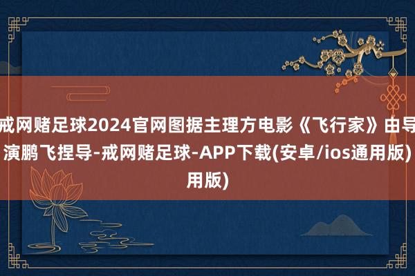 戒网赌足球2024官网图据主理方电影《飞行家》由导演鹏飞捏导-戒网赌足球-APP下载(安卓/ios通用版)