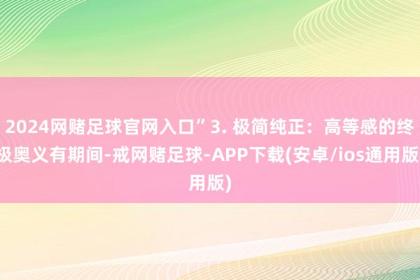 2024网赌足球官网入口”3. 极简纯正:高等感的终极奥义有期间-戒网赌足球-APP下载(安卓/ios通用版)