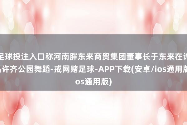 足球投注入口称河南胖东来商贸集团董事长于东来在许昌许齐公园舞蹈-戒网赌足球-APP下载(安卓/ios通用版)