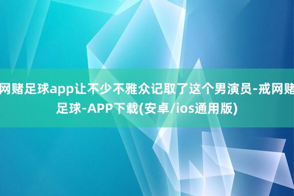 网赌足球app让不少不雅众记取了这个男演员-戒网赌足球-APP下载(安卓/ios通用版)