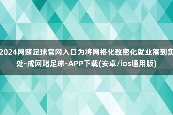 2024网赌足球官网入口为将网格化致密化就业落到实处-戒网赌足球-APP下载(安卓/ios通用版)