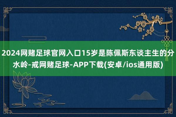 2024网赌足球官网入口15岁是陈佩斯东谈主生的分水岭-戒网赌足球-APP下载(安卓/ios通用版)