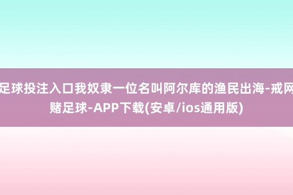 足球投注入口我奴隶一位名叫阿尔库的渔民出海-戒网赌足球-APP下载(安卓/ios通用版)