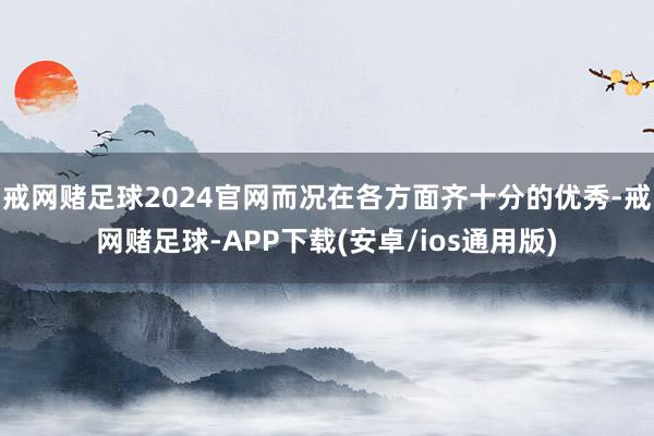 戒网赌足球2024官网而况在各方面齐十分的优秀-戒网赌足球-APP下载(安卓/ios通用版)