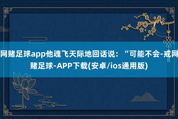 网赌足球app他魂飞天际地回话说：“可能不会-戒网赌足球-APP下载(安卓/ios通用版)