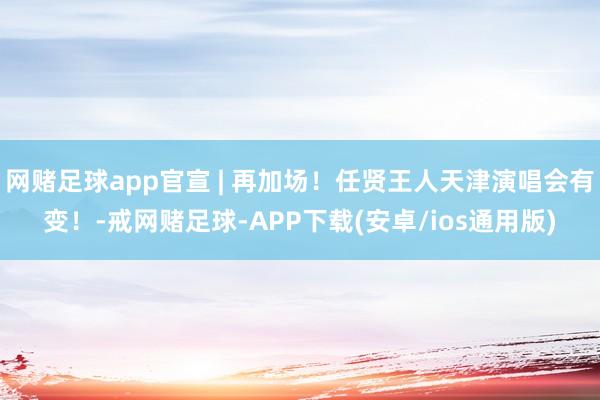 网赌足球app官宣 | 再加场！任贤王人天津演唱会有变！-戒网赌足球-APP下载(安卓/ios通用版)