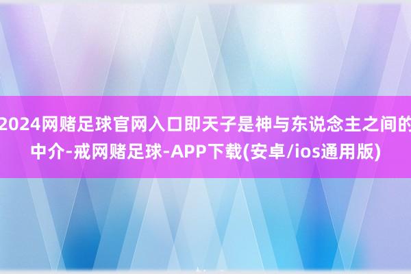 2024网赌足球官网入口即天子是神与东说念主之间的中介-戒网赌足球-APP下载(安卓/ios通用版)