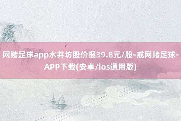 网赌足球app水井坊股价报39.8元/股-戒网赌足球-APP下载(安卓/ios通用版)
