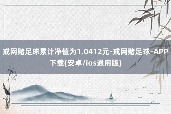 戒网赌足球累计净值为1.0412元-戒网赌足球-APP下载(安卓/ios通用版)