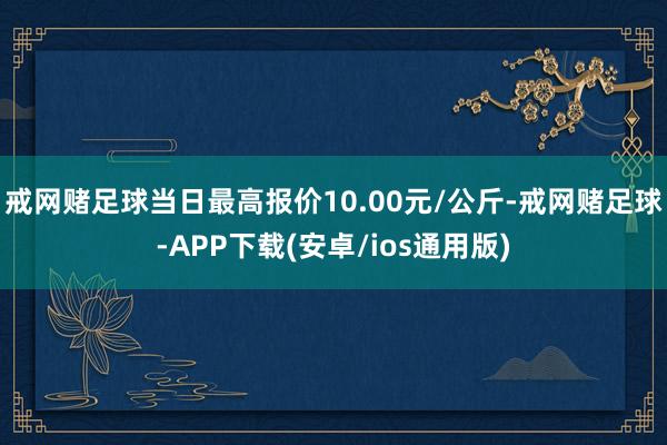 戒网赌足球当日最高报价10.00元/公斤-戒网赌足球-APP下载(安卓/ios通用版)