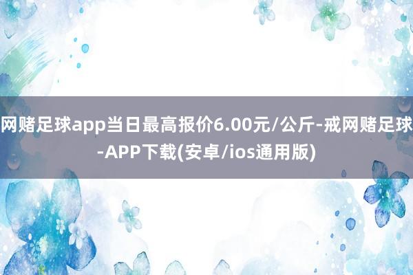 网赌足球app当日最高报价6.00元/公斤-戒网赌足球-APP下载(安卓/ios通用版)