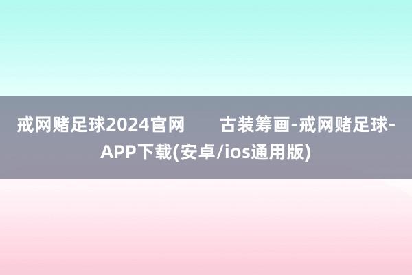 戒网赌足球2024官网 古装筹画-戒网赌足球-APP下载(安卓/ios通用版)
