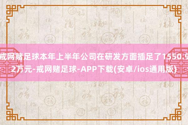 戒网赌足球本年上半年公司在研发方面插足了1550.92万元-戒网赌足球-APP下载(安卓/ios通用版)