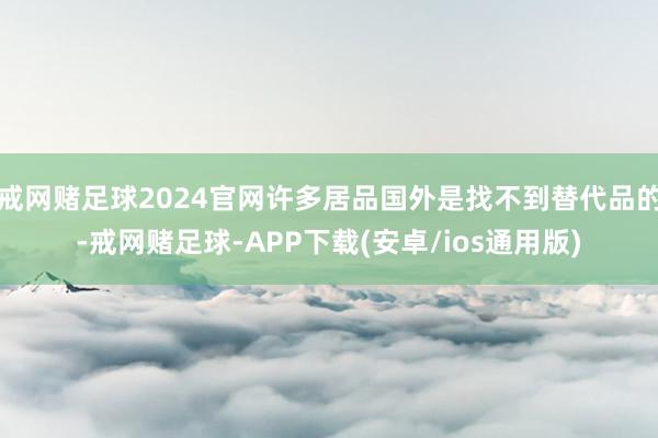 戒网赌足球2024官网许多居品国外是找不到替代品的-戒网赌足球-APP下载(安卓/ios通用版)