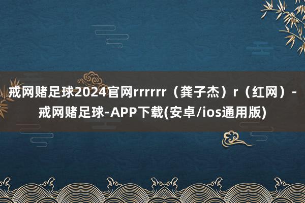 戒网赌足球2024官网rrrrrr（龚子杰）r（红网）-戒网赌足球-APP下载(安卓/ios通用版)