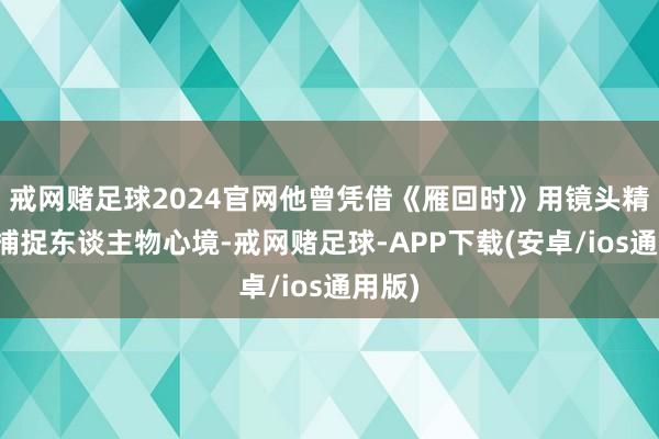 戒网赌足球2024官网他曾凭借《雁回时》用镜头精细地捕捉东谈主物心境-戒网赌足球-APP下载(安卓/ios通用版)