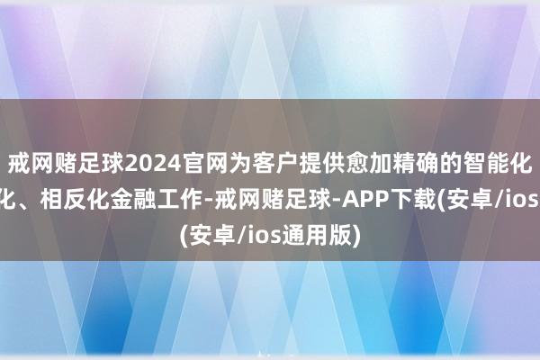 戒网赌足球2024官网为客户提供愈加精确的智能化、个性化、相反化金融工作-戒网赌足球-APP下载(安卓/ios通用版)