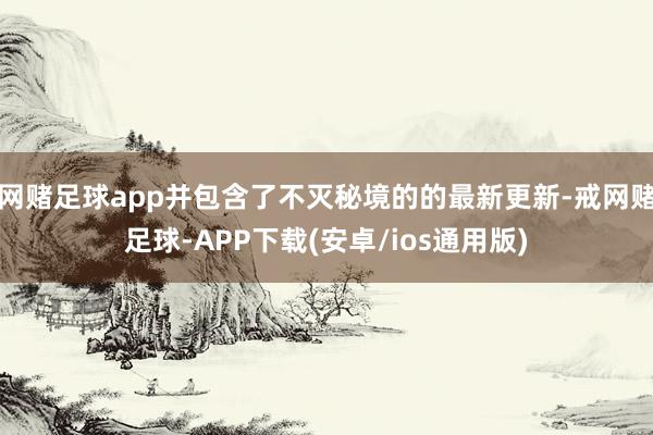 网赌足球app并包含了不灭秘境的的最新更新-戒网赌足球-APP下载(安卓/ios通用版)