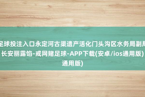 足球投注入口永定河古渠遗产活化门头沟区水务局副局长安丽露馅-戒网赌足球-APP下载(安卓/ios通用版)
