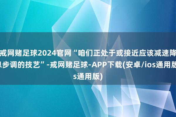 戒网赌足球2024官网“咱们正处于或接近应该减速降息步调的技艺”-戒网赌足球-APP下载(安卓/ios通用版)