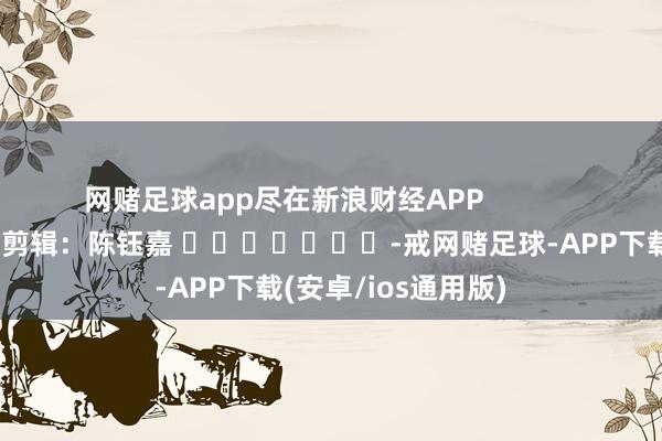 网赌足球app尽在新浪财经APP            						职守剪辑：陈钰嘉 							-戒网赌足球-APP下载(安卓/ios通用版)