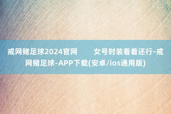 戒网赌足球2024官网        女号时装看着还行-戒网赌足球-APP下载(安卓/ios通用版)