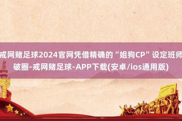 戒网赌足球2024官网凭借精确的“姐狗CP”设定班师破圈-戒网赌足球-APP下载(安卓/ios通用版)
