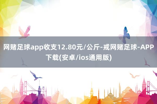 网赌足球app收支12.80元/公斤-戒网赌足球-APP下载(安卓/ios通用版)