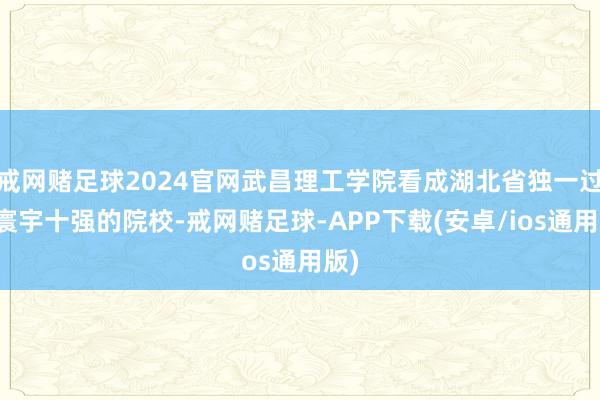 戒网赌足球2024官网武昌理工学院看成湖北省独一过问寰宇十强的院校-戒网赌足球-APP下载(安卓/ios通用版)