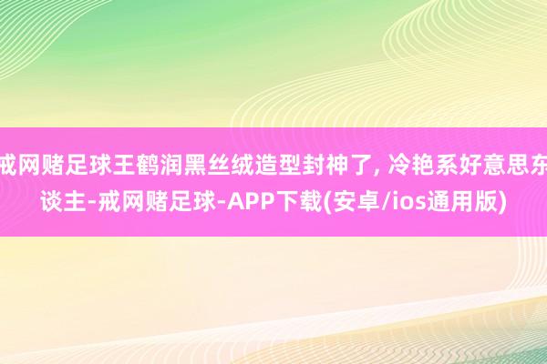戒网赌足球王鹤润黑丝绒造型封神了, 冷艳系好意思东谈主-戒网赌足球-APP下载(安卓/ios通用版)