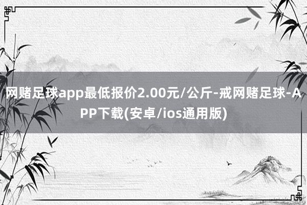 网赌足球app最低报价2.00元/公斤-戒网赌足球-APP下载(安卓/ios通用版)