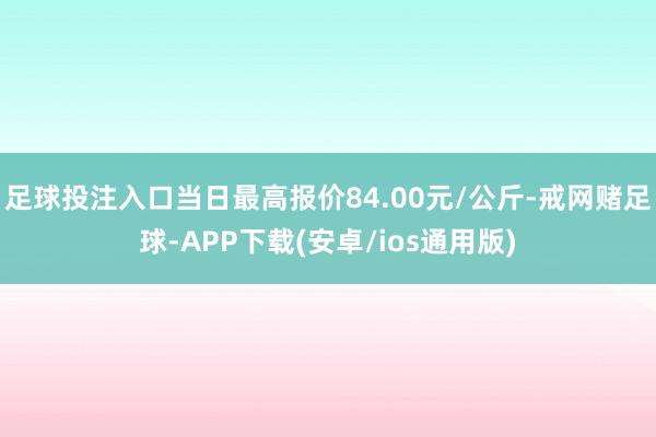 足球投注入口当日最高报价84.00元/公斤-戒网赌足球-APP下载(安卓/ios通用版)