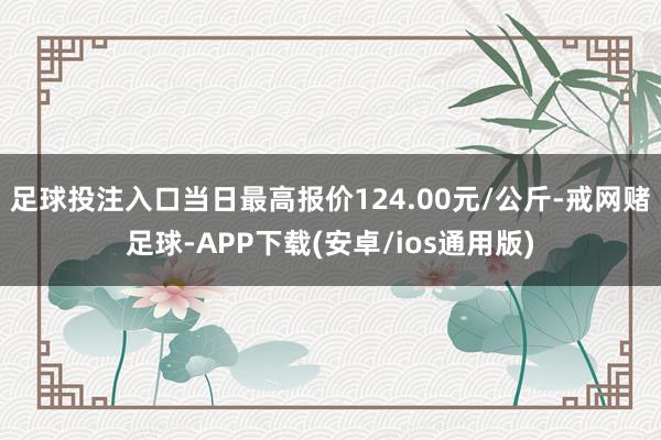 足球投注入口当日最高报价124.00元/公斤-戒网赌足球-APP下载(安卓/ios通用版)