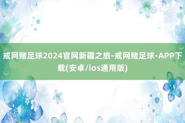 戒网赌足球2024官网新疆之旅-戒网赌足球-APP下载(安卓/ios通用版)