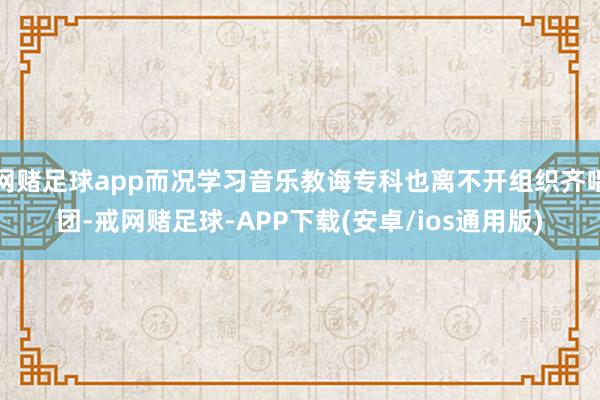 网赌足球app而况学习音乐教诲专科也离不开组织齐唱团-戒网赌足球-APP下载(安卓/ios通用版)