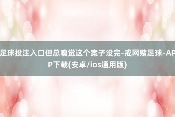 足球投注入口但总嗅觉这个案子没完-戒网赌足球-APP下载(安卓/ios通用版)